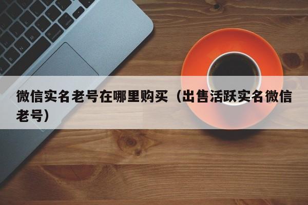 微信实名老号在哪里购买（出售活跃实名微信老号）