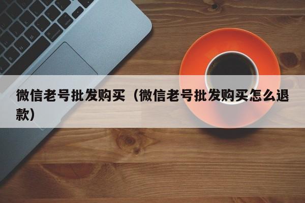 微信老号批发购买（微信老号批发购买怎么退款）