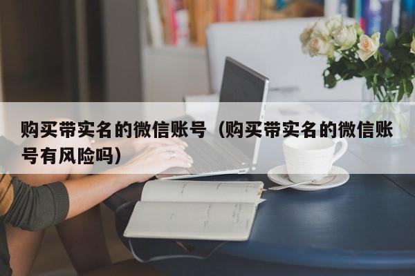 购买带实名的微信账号（购买带实名的微信账号有风险吗）